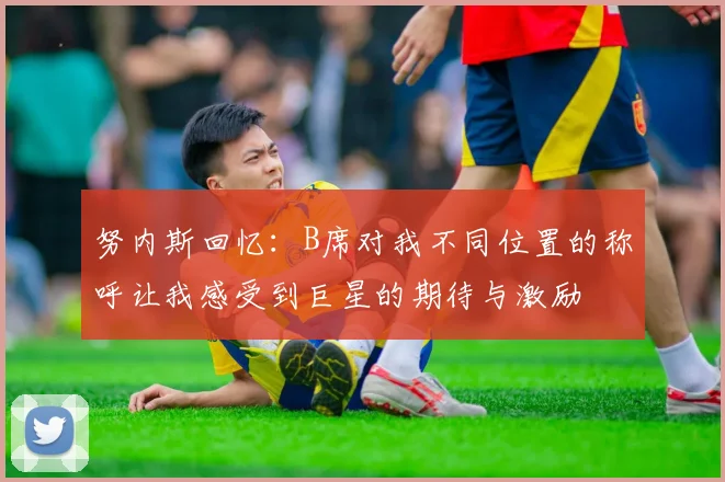 努内斯回忆：B席对我不同位置的称呼让我感受到巨星的期待与激励