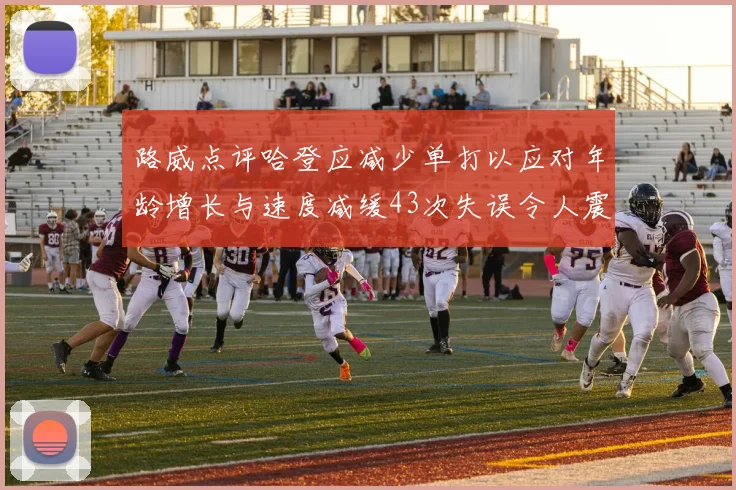 路威点评哈登应减少单打以应对年龄增长与速度减缓43次失误令人震惊