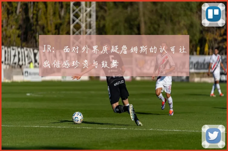 JR：面对外界质疑詹姆斯的认可让我倍感珍贵与鼓舞
