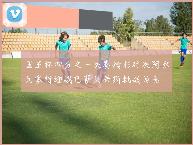 国王杯四分之一决赛精彩对决阿尔瓦塞特迎战巴萨贝蒂斯挑战马竞