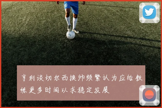 亨利谈切尔西换帅频繁认为应给教练更多时间以求稳定发展