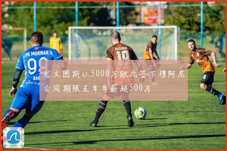 尤文图斯以5000万欧元签下穆阿尼合同期限五年年薪超500万