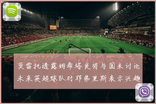 莫雷托透露姆希塔良将与国米讨论未来英超球队对邓弗里斯表示兴趣