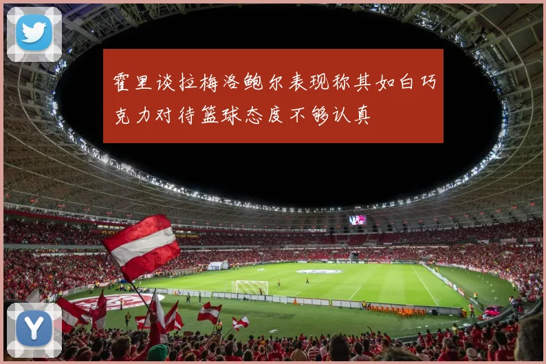霍里谈拉梅洛鲍尔表现称其如白巧克力对待篮球态度不够认真