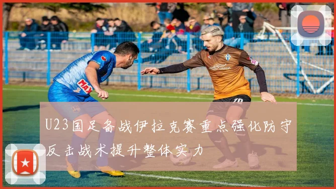 U23国足备战伊拉克赛重点强化防守反击战术提升整体实力