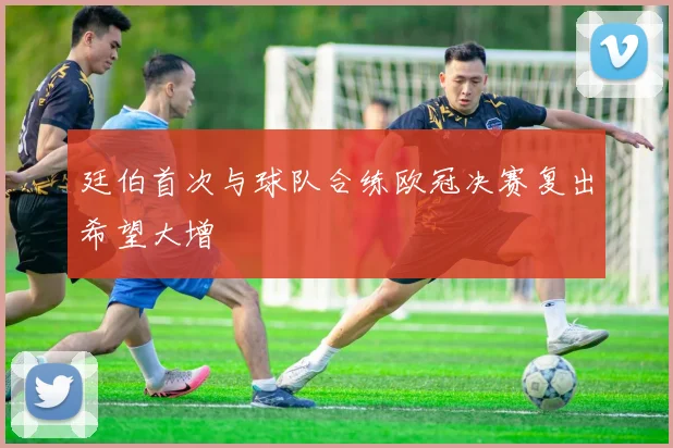廷伯首次与球队合练欧冠决赛复出希望大增
