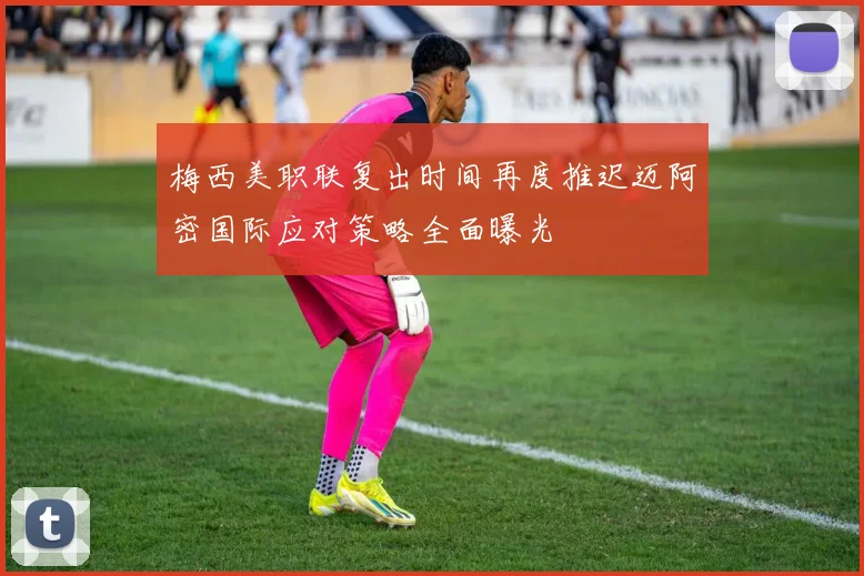 梅西美职联复出时间再度推迟迈阿密国际应对策略全面曝光