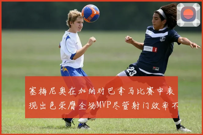 塞梅尼奥在加纳对巴拿马比赛中表现出色荣膺全场MVP尽管射门效率不佳
