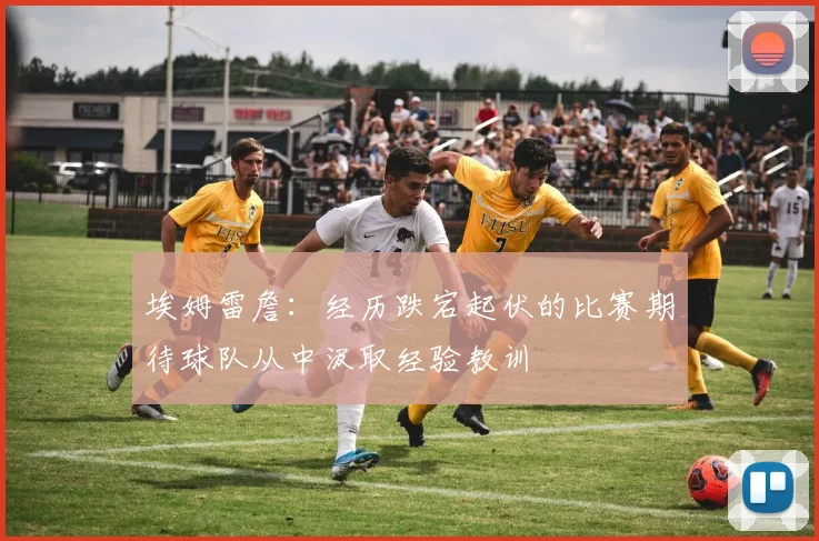 埃姆雷詹：经历跌宕起伏的比赛期待球队从中汲取经验教训