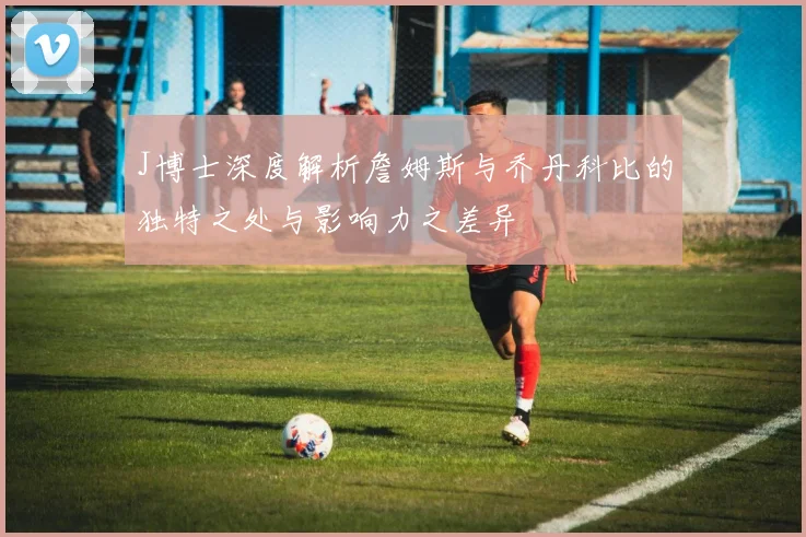 J博士深度解析詹姆斯与乔丹科比的独特之处与影响力之差异
