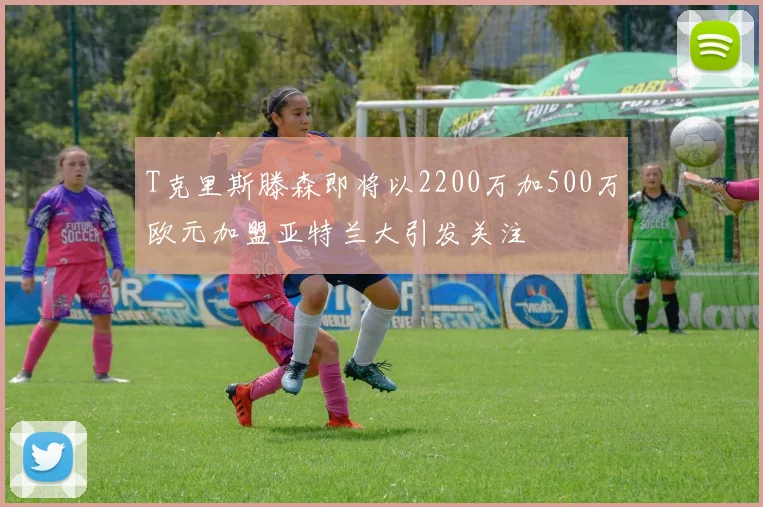T克里斯滕森即将以2200万加500万欧元加盟亚特兰大引发关注