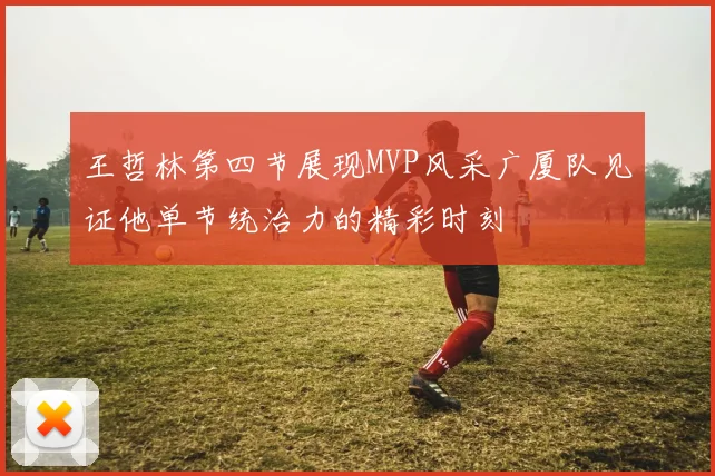 王哲林第四节展现MVP风采广厦队见证他单节统治力的精彩时刻