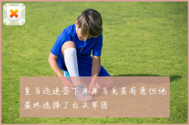 皇马迅速签下库库马竞虽有意但他最终选择了白衣军团