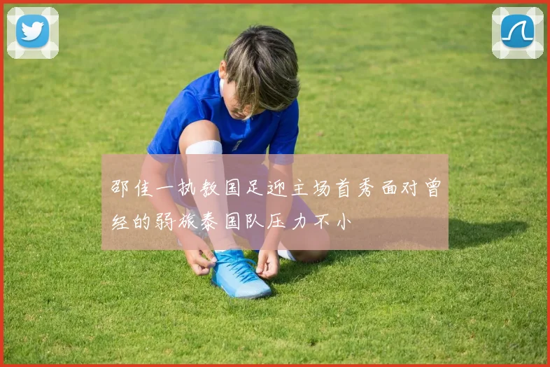 邵佳一执教国足迎主场首秀面对曾经的弱旅泰国队压力不小