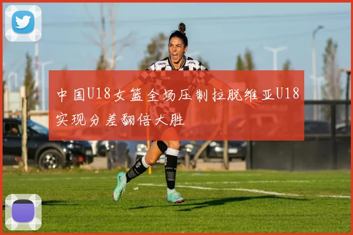 中国U18女篮全场压制拉脱维亚U18实现分差翻倍大胜