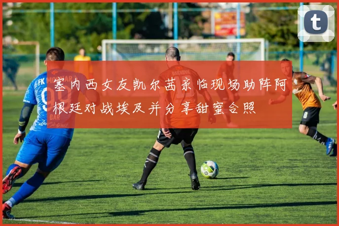 塞内西女友凯尔茜亲临现场助阵阿根廷对战埃及并分享甜蜜合照