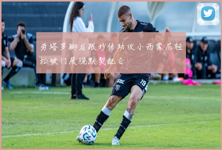 劳塔罗脚后跟妙传助攻小西蒙尼轻松破门展现默契配合