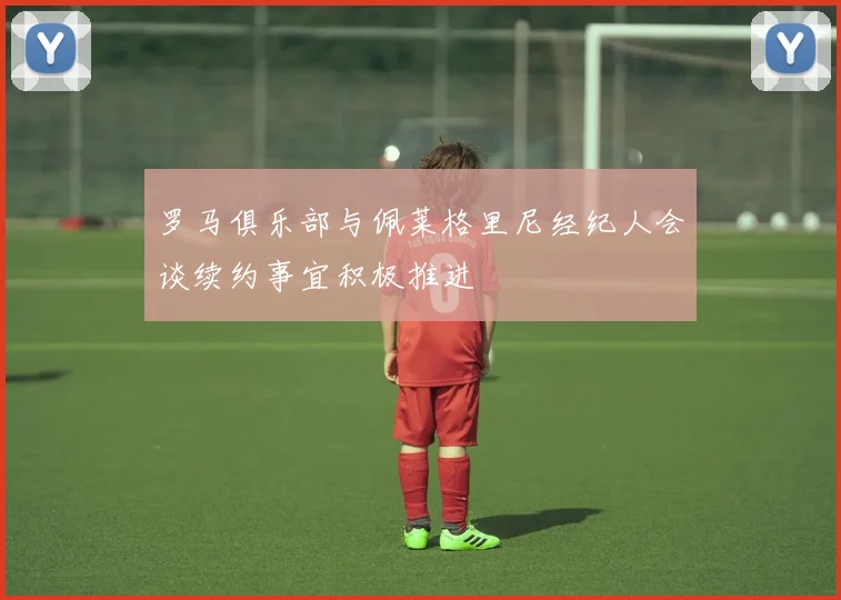 罗马俱乐部与佩莱格里尼经纪人会谈续约事宜积极推进