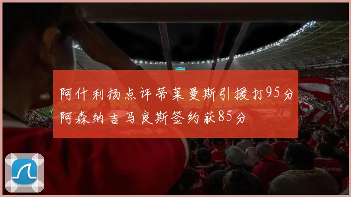 阿什利扬点评蒂莱曼斯引援打95分阿森纳吉马良斯签约获85分