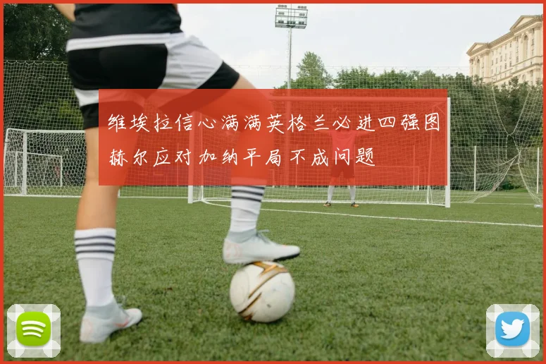 维埃拉信心满满英格兰必进四强图赫尔应对加纳平局不成问题