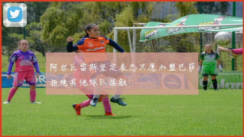 阿尔瓦雷斯坚定表态只愿加盟巴萨拒绝其他球队接触