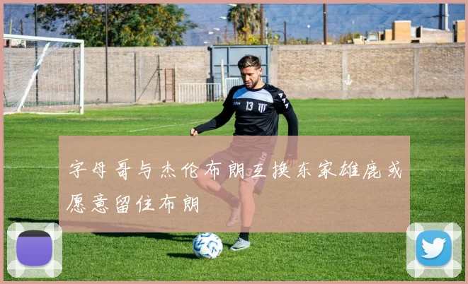 字母哥与杰伦布朗互换东家雄鹿或愿意留住布朗