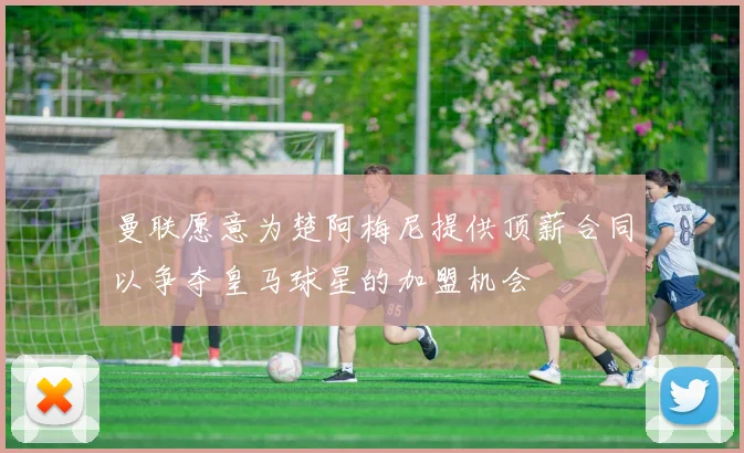 曼联愿意为楚阿梅尼提供顶薪合同以争夺皇马球星的加盟机会