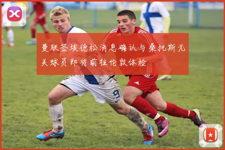 曼联签埃德松消息确认与桑托斯无关球员即将前往伦敦体检