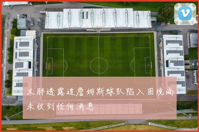 文胖透露追詹姆斯球队陷入困境尚未收到任何消息