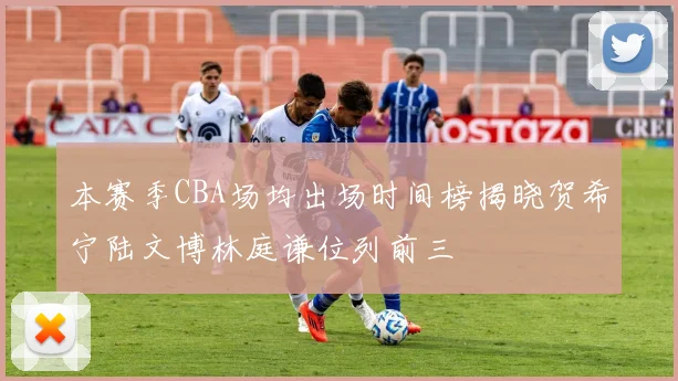 本赛季CBA场均出场时间榜揭晓贺希宁陆文博林庭谦位列前三