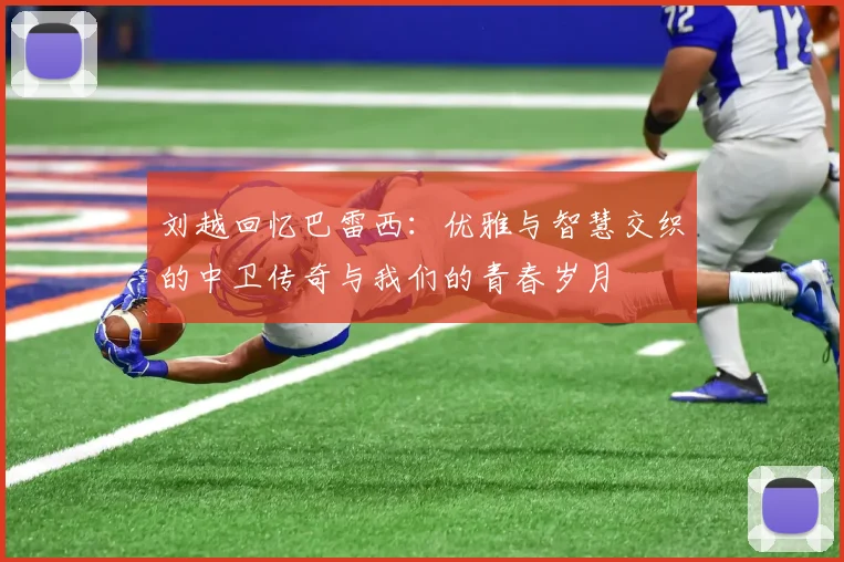 刘越回忆巴雷西：优雅与智慧交织的中卫传奇与我们的青春岁月
