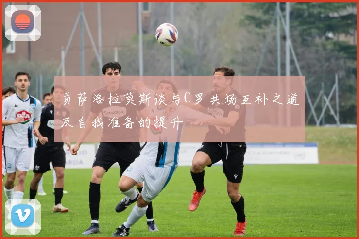 贡萨洛拉莫斯谈与C罗共场互补之道及自我准备的提升