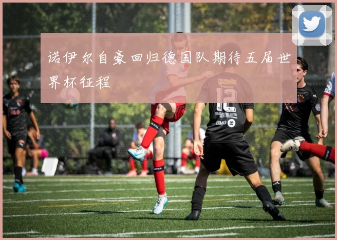 诺伊尔自豪回归德国队期待五届世界杯征程